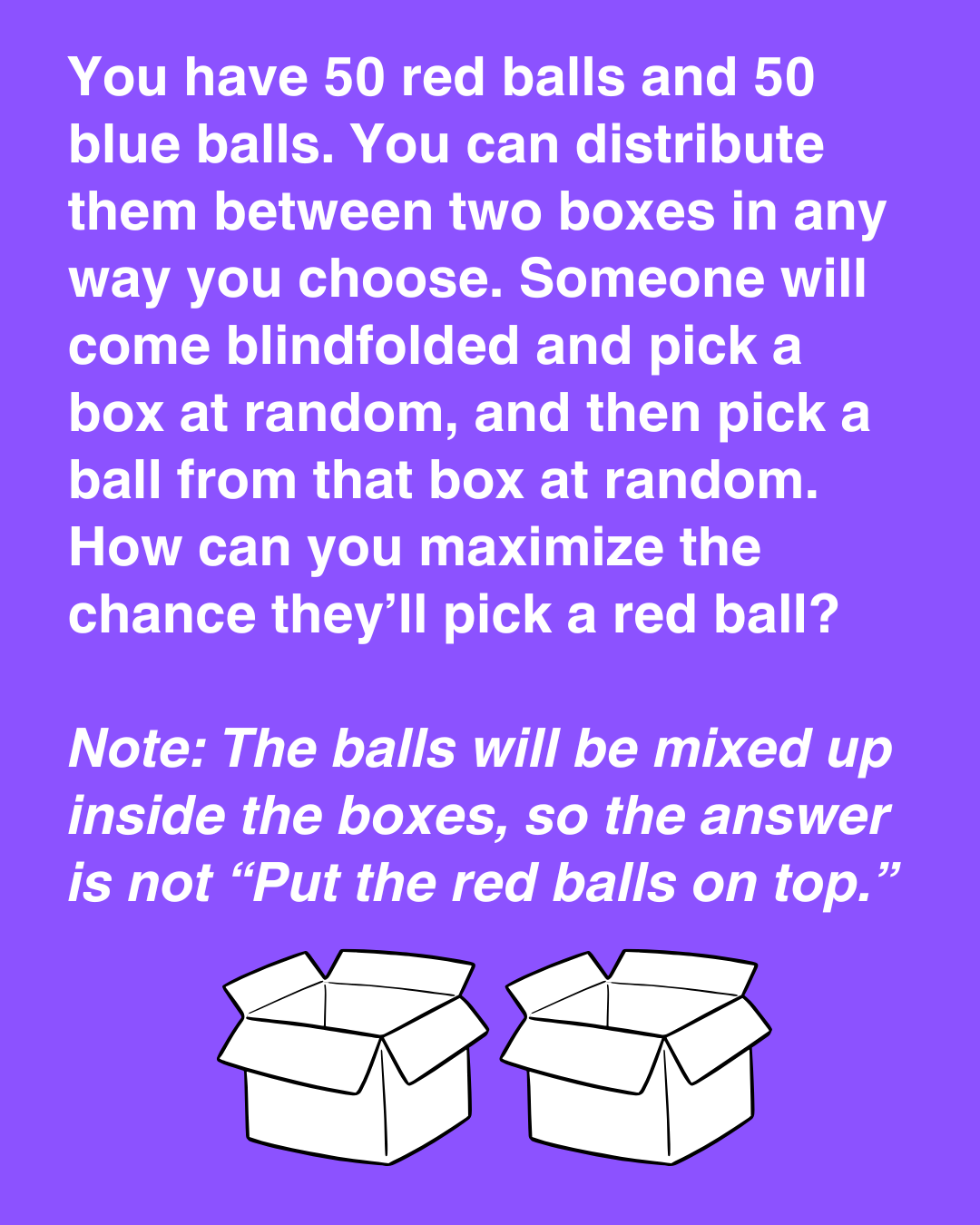 You have 50 red balls and 50 blue balls. You can distribute them between two boxes in any way you choose. Someone will come and pick a box at random, and then pick a ball from that box at random?