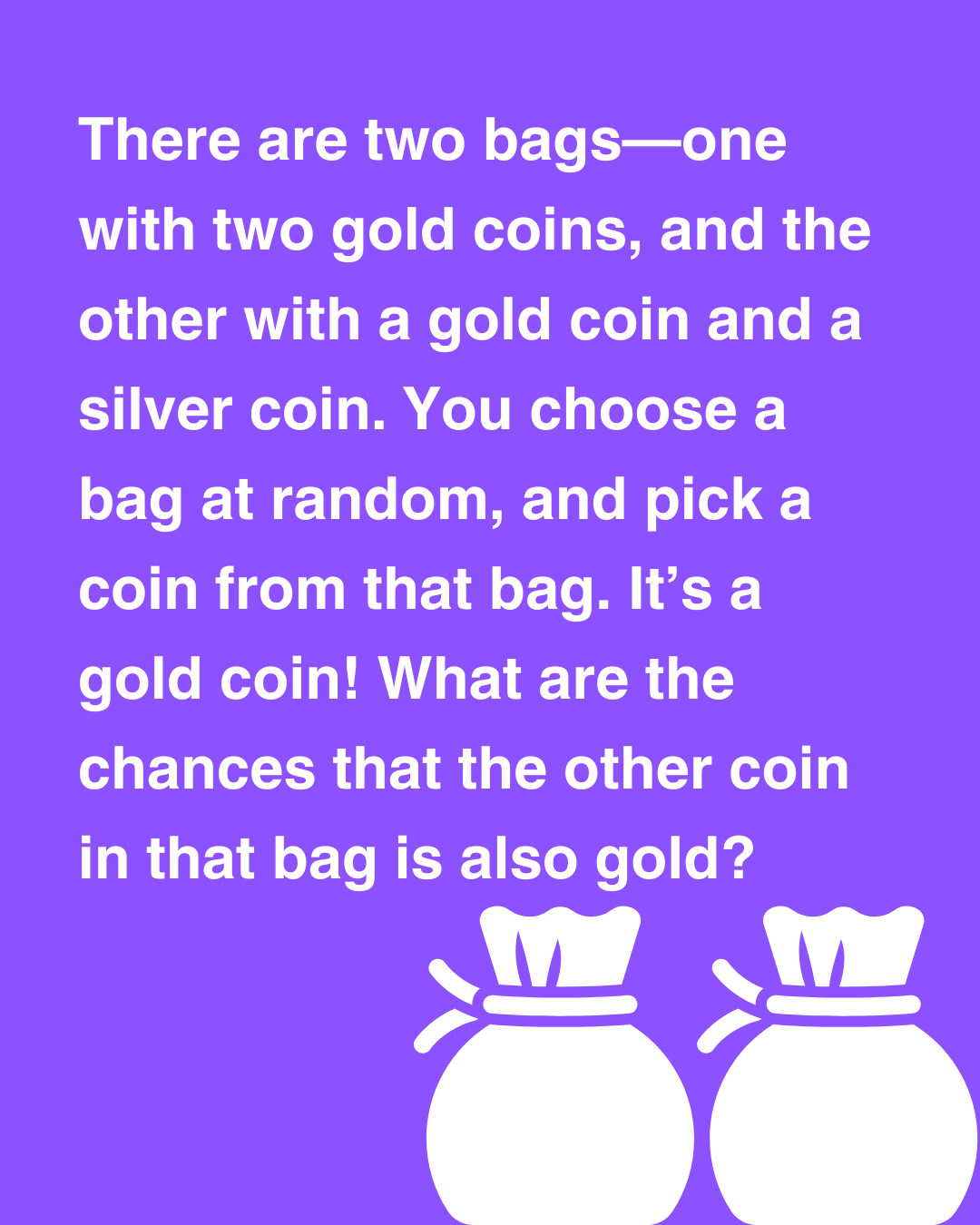 There are two bags - one with two gold coins, and the other with a gold coin and a silver coin. You choose a bag at random, and pick a coin from that bag. It’s a gold coin! What are the chances you picked from the bag with two gold coins?