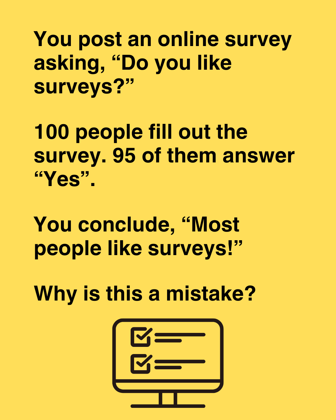 You post a survey asking, 'Do you like surveys?' 100 people fill out the survey. 95 of them answer 'Yes'. Can you conclude that most people like surveys?