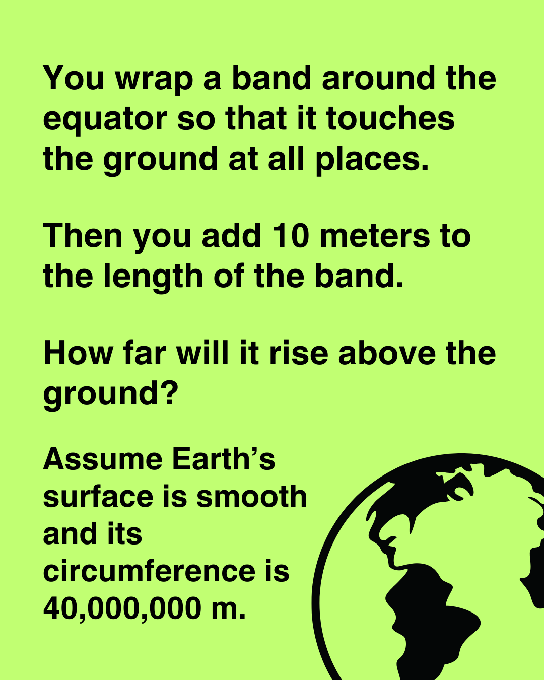 You wrap a band around the equator so that it touches the ground at all places. Then you add 10 meters to its length. How far will it rise above the ground?