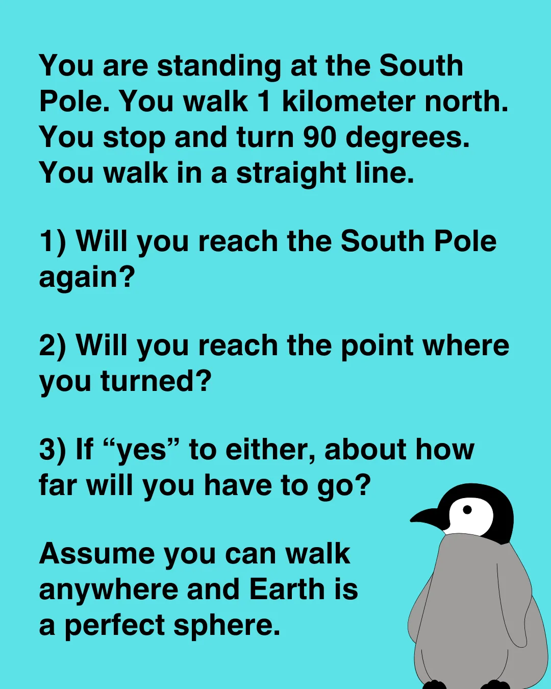 You are standing at the South Pole. You walk 1 kilometer north. You turn 90 degrees and walk in a line. Will you ever reach the South Pole again?